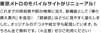東京メトロのモバイルサイトがリニューアル！
これまでの時刻表や駅の検索に加え、新機能として「乗り換え案内」を追加！ 「路線図」はさらに見やすく進化しました。
オリジナルのデコメや絵文字も配信しています。もちろん全て無料です。（※注意1）ぜひご利用ください！