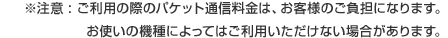 注意 ご利用の際のパケット通信料金は、お客様のご負担になります。
お使いの機種によってはご利用いただけない場合があります。
