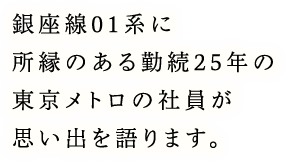銀座線01系に所縁のある勤続25年の東京メトロの社員が思い出を語ります。