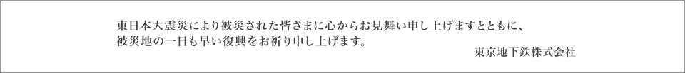 このたびの東日本大震災により被災された皆さまに心からお見舞い申し上げますとともに、被災地の一日も早い復興をお祈り申し上げます。東京地下鉄株式会社