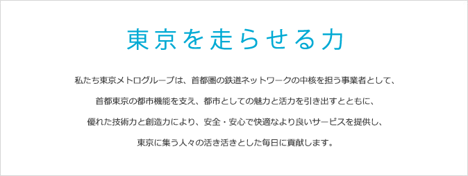 私たち東京メトログループは、首都圏の鉄道ネットワークの中核を担う事業者として、首都東京の都市機能を支え、都市としての魅力と活力を引き出すとともに、優れた技術力と創造力により、安全・安心で快適なより良いサービスを提供し、東京に集う人々の活き活きとした毎日に貢献します。