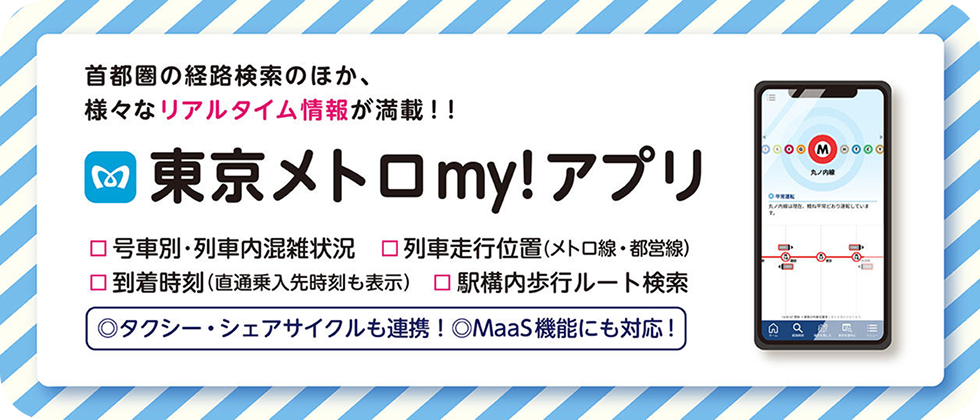 首都圏の経路検索のほか、様々なリアルタイム情報が満載!! 東京メトロmy!アプリ 号車別・列車内混雑状況 列車走行位置(メトロ線・都営線) 到着時刻(直通乗入先時刻も表示) 駅構内歩行ルート検索 タクシー・シェアサイクルも連携! MaaS機能にも対応!
