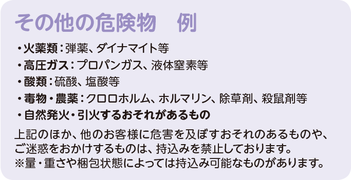 その他の危険物 例）・火薬類：弾薬、ダイナマイト等。・高圧ガス：プロパンガス、液体窒素等。・酸類：硫酸、塩酸等。・毒物・農薬：クロロホルム、ホルマリン、除草剤、殺鼠剤等。・自然発火・引火するおそれがあるもの。上記のほか、他のお客様に危害を及ぼすおそれのあるものや、ご迷惑をおかけするものは、持込みを禁止しております。※量・重さや梱包状態によっては持込み可能なものがあります。
