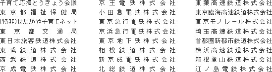 子育て応援とうきょう会議
東京都福祉保健局
(特非)せたがや子育てネット
東京都交通局
東日本旅客鉄道株式会社
東武鉄道株式会社
西武鉄道株式会社
京成電鉄株式会社
京王電鉄株式会社
小田急電鉄株式会社
東京急行電鉄株式会社
京浜急行電鉄株式会社
東京地下鉄株式会社
相模鉄道株式会社
新京成電鉄株式会社
北総鉄道株式会社
東葉高速鉄道株式会社
東京臨海高速鉄道株式会社
東京モノレール株式会社
埼玉高速鉄道株式会社
首都圏新都市鉄道株式会社
横浜高速鉄道株式会社
箱根登山鉄道株式会社
江ノ島電鉄株式会社