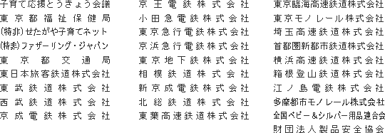 子育て応援とうきょう会議
東京都福祉保健局
(特非)せたがや子育てネット
(特非)ファザーリング・ジャパン
東京都交通局
東日本旅客鉄道株式会社
東武鉄道株式会社
西武鉄道株式会社
京成電鉄株式会社
京王電鉄株式会社
小田急電鉄株式会社
東京急行電鉄株式会社
京浜急行電鉄株式会社
東京地下鉄株式会社
相模鉄道株式会社
新京成電鉄株式会社
北総鉄道株式会社
東葉高速鉄道株式会社
東京臨海高速鉄道株式会社
東京モノレール株式会社
埼玉高速鉄道株式会社
首都圏新都市鉄道株式会社
横浜高速鉄道株式会社
箱根登山鉄道株式会社
江ノ島電鉄株式会社
多摩都市モノレール株式会社
全国ベビー&シルバー用品連合会
財団法人製品安全協会