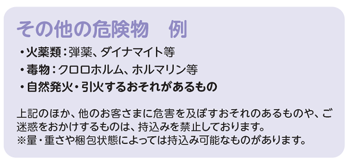 その他の危険物　例　・火薬類：弾薬、ダイナマイト等、・毒物：クロロホルム、ホルマリン等、・自然発火・引火するおそれがあるもの　上記のほか、他のお客さまに危害を及ぼすおそれのあるものや、ご迷惑をおかけするものは、持込みを禁止しております。量・重さや梱包状態によっては持込み可能なものがあります。