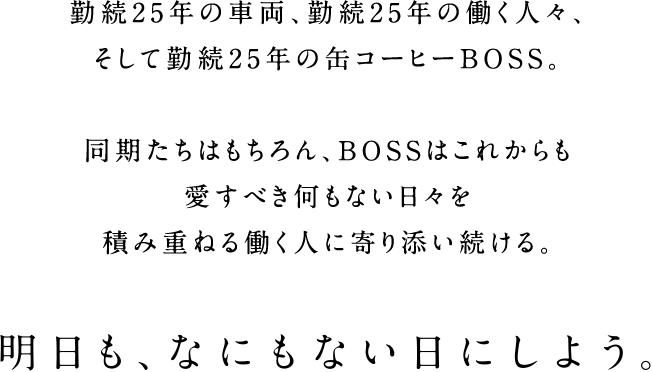 勤続25年の車両、勤続25年の働く人々、そして勤続25年の缶コーヒーBOSS。　同期たちはもちろん、BOSSはこれからも愛すべき何もない日々を積み重ねる働く人に寄り添い続ける。　明日も、なにもない日にしよう。